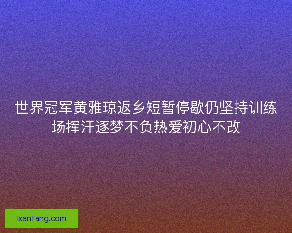 世界冠军黄雅琼返乡短暂停歇仍坚持训练场挥汗逐梦不负热爱初心不改