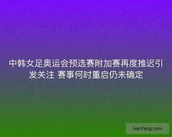 中韩女足奥运会预选赛附加赛再度推迟引发关注 赛事何时重启仍未确定