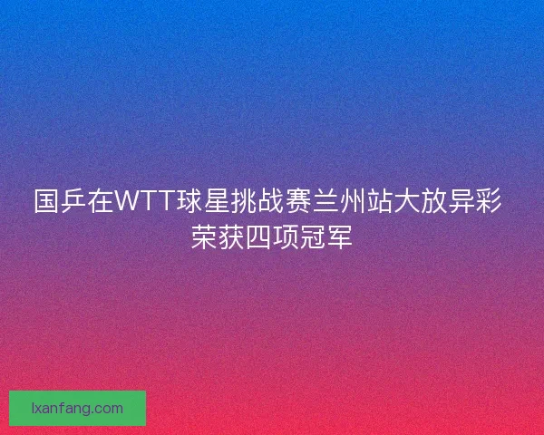 国乒在WTT球星挑战赛兰州站大放异彩 荣获四项冠军