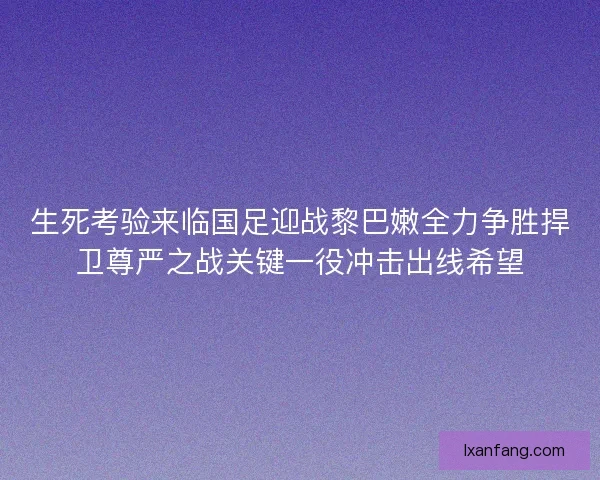 生死考验来临国足迎战黎巴嫩全力争胜捍卫尊严之战关键一役冲击出线希望
