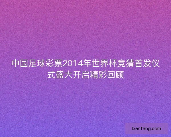 中国足球彩票2014年世界杯竞猜首发仪式盛大开启精彩回顾
