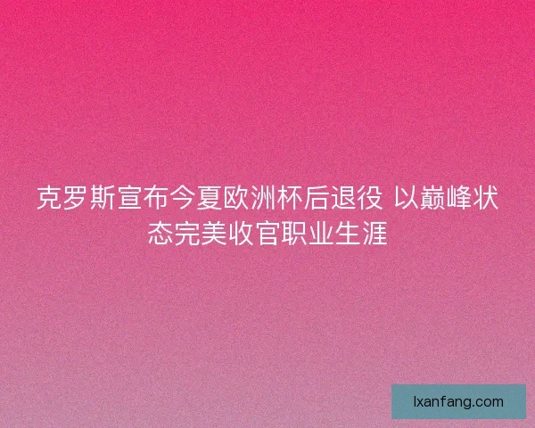 克罗斯宣布今夏欧洲杯后退役 以巅峰状态完美收官职业生涯
