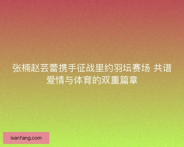 张楠赵芸蕾携手征战里约羽坛赛场 共谱爱情与体育的双重篇章