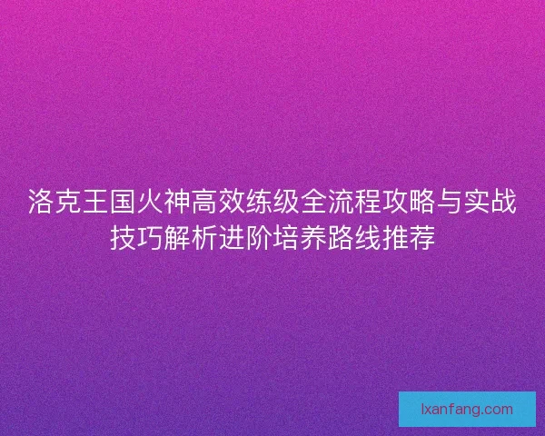 洛克王国火神高效练级全流程攻略与实战技巧解析进阶培养路线推荐