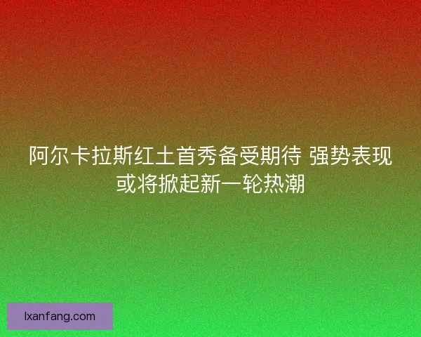 阿尔卡拉斯红土首秀备受期待 强势表现或将掀起新一轮热潮 阿尔卡拉斯红土首秀备受期待 强势表现或将掀起新一轮热潮