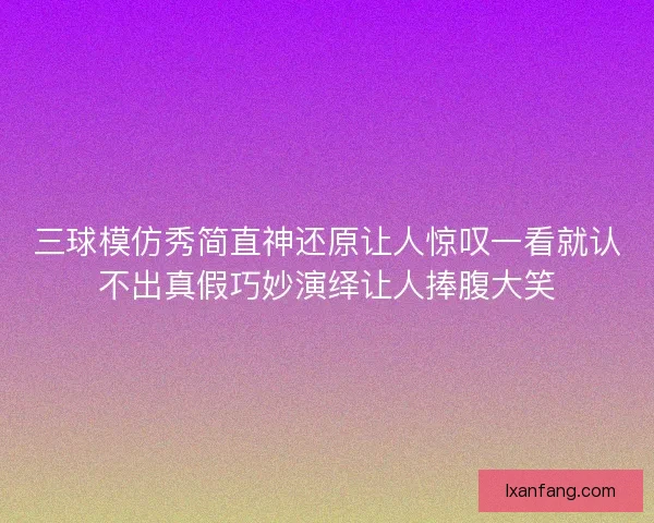 三球模仿秀简直神还原让人惊叹一看就认不出真假巧妙演绎让人捧腹大笑 三球模仿秀简直神还原让人惊叹一看就认不出真假巧妙演绎让人捧腹大笑