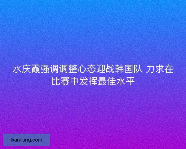 水庆霞强调调整心态迎战韩国队 力求在比赛中发挥最佳水平