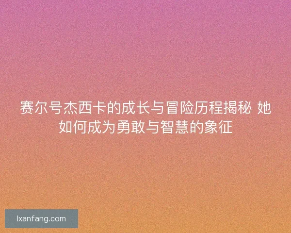 赛尔号杰西卡的成长与冒险历程揭秘 她如何成为勇敢与智慧的象征