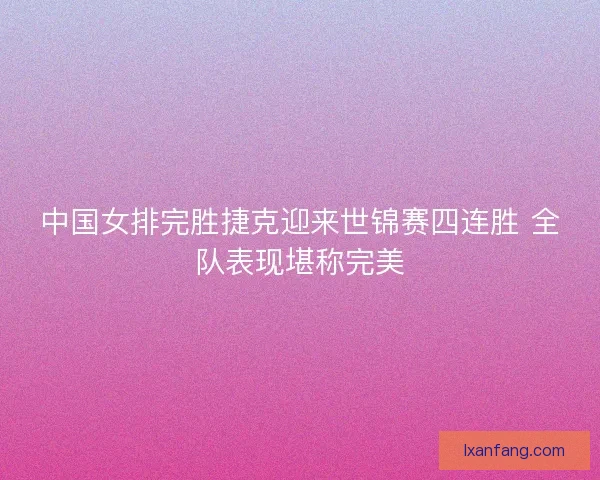中国女排完胜捷克迎来世锦赛四连胜 全队表现堪称完美 中国女排完胜捷克迎来世锦赛四连胜 全队表现堪称完美