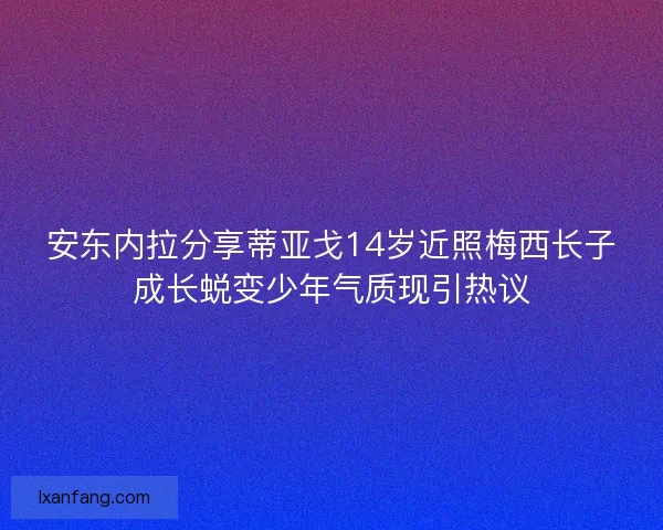 安东内拉分享蒂亚戈14岁近照梅西长子成长蜕变少年气质现引热议 安东内拉分享蒂亚戈14岁近照梅西长子成长蜕变少年气质现引热议