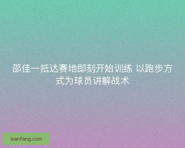 邵佳一抵达赛地即刻开始训练 以跑步方式为球员讲解战术 邵佳一抵达赛地即刻开始训练 以跑步方式为球员讲解战术