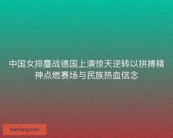 中国女排鏖战德国上演惊天逆转以拼搏精神点燃赛场与民族热血信念 中国女排鏖战德国上演惊天逆转以拼搏精神点燃赛场与民族热血信念