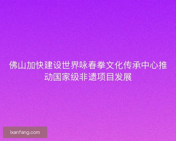 佛山加快建设世界咏春拳文化传承中心推动国家级非遗项目发展 佛山加快建设世界咏春拳文化传承中心推动国家级非遗项目发展