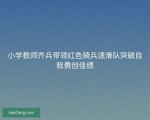 小学教师齐兵带领红色骑兵速滑队突破自我勇创佳绩
