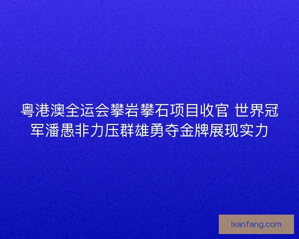 粤港澳全运会攀岩攀石项目收官 世界冠军潘愚非力压群雄勇夺金牌展现实力