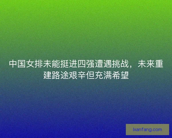 中国女排未能挺进四强遭遇挑战，未来重建路途艰辛但充满希望