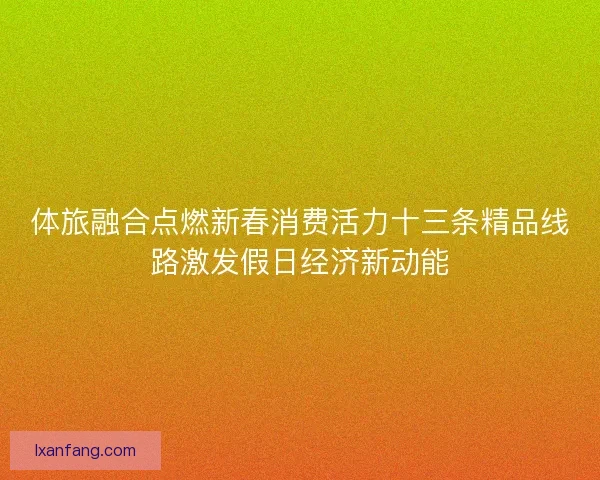 体旅融合点燃新春消费活力十三条精品线路激发假日经济新动能