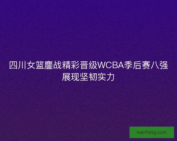 四川女篮鏖战精彩晋级WCBA季后赛八强展现坚韧实力