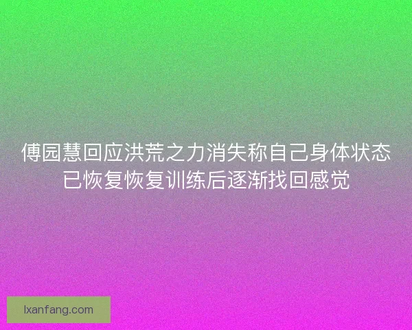 傅园慧回应洪荒之力消失称自己身体状态已恢复恢复训练后逐渐找回感觉